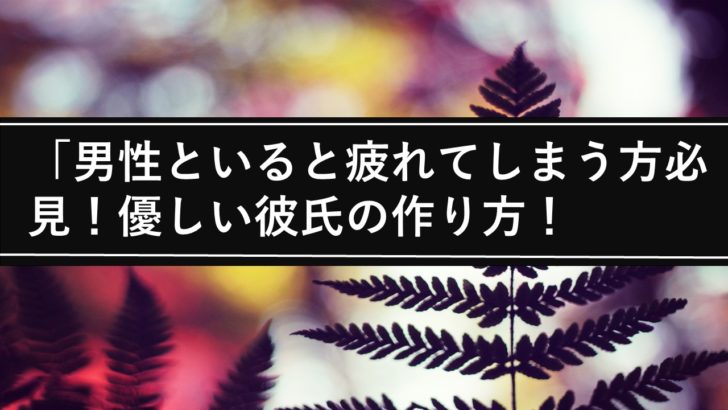 男性といると疲れてしまう方必見 優しい彼氏の作り方 スパルタ婚活塾